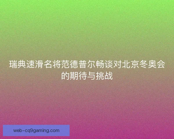 瑞典速滑名将范德普尔畅谈对北京冬奥会的期待与挑战