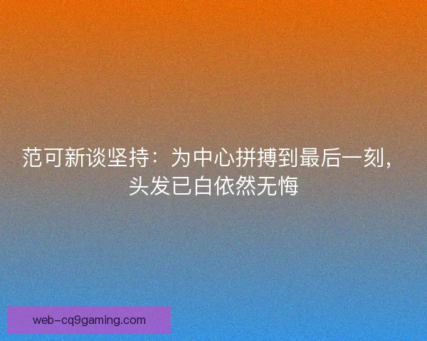 范可新谈坚持：为中心拼搏到最后一刻，头发已白依然无悔