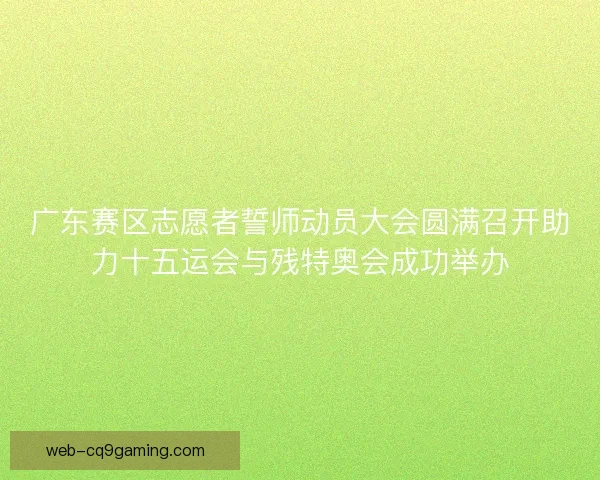 广东赛区志愿者誓师动员大会圆满召开助力十五运会与残特奥会成功举办