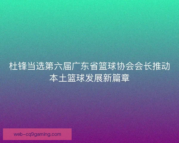 杜锋当选第六届广东省篮球协会会长推动本土篮球发展新篇章