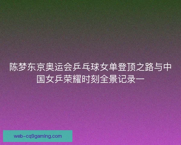 陈梦东京奥运会乒乓球女单登顶之路与中国女乒荣耀时刻全景记录一