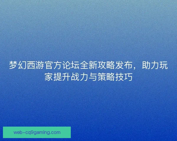 梦幻西游官方论坛全新攻略发布，助力玩家提升战力与策略技巧