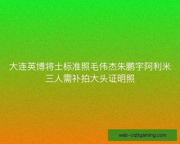 大连英博将士标准照毛伟杰朱鹏宇阿利米三人需补拍大头证明照