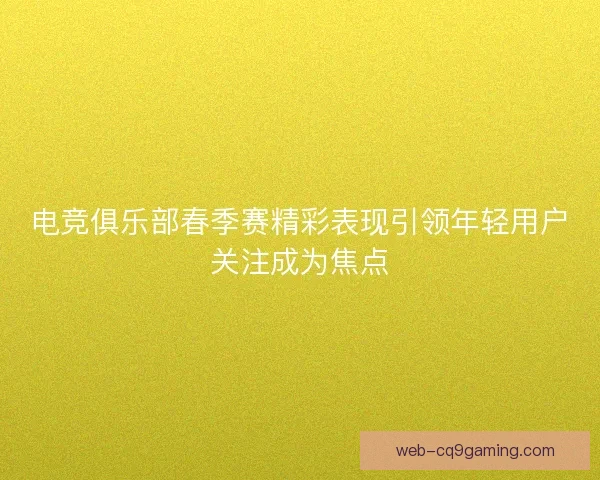 电竞俱乐部春季赛精彩表现引领年轻用户关注成为焦点