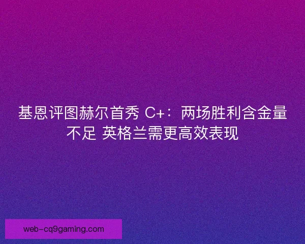 基恩评图赫尔首秀 C+：两场胜利含金量不足 英格兰需更高效表现