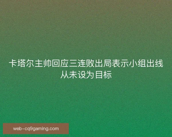 卡塔尔主帅回应三连败出局表示小组出线从未设为目标