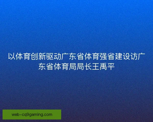 以体育创新驱动广东省体育强省建设访广东省体育局局长王禹平