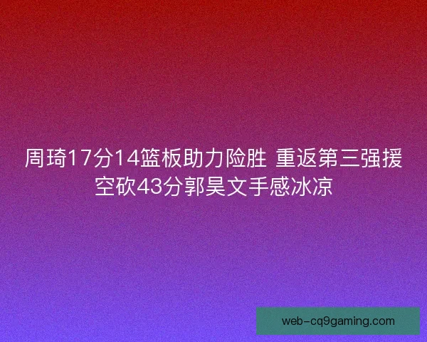 周琦17分14篮板助力险胜 重返第三强援空砍43分郭昊文手感冰凉