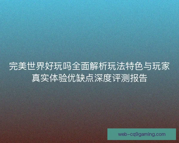 完美世界好玩吗全面解析玩法特色与玩家真实体验优缺点深度评测报告