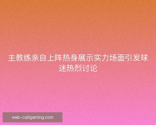 主教练亲自上阵热身展示实力场面引发球迷热烈讨论