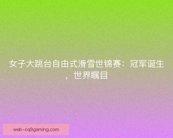 女子大跳台自由式滑雪世锦赛：冠军诞生，世界瞩目